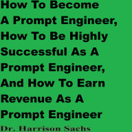 How To Become A Prompt Engineer, How To Be Highly Successful As A Prompt Engineer, And How To Earn Revenue As A Prompt Engineer