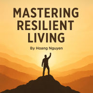 Mastering the Art of Resilient Living: Overcoming Struggles, Building Hope, and Finding Joy: A Practical Guide to Building Inner Strength and Thriving Through Life's Challenges