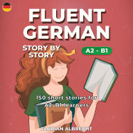 Fluent German, Story by Story: Intermediate (A2-B1) - 150 Short Stories with Key Vocabulary & Comprehension Practice