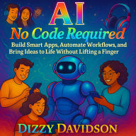 AI No Code Required: Build Smart Apps, Automate Workflows, and Bring Ideas to Life Without Lifting a Finger: A Hands-Free Guide to Creating Smart Tools With Zero Programming Experience
