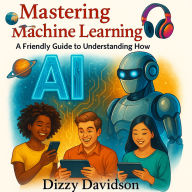 Mastering Machine Learning: A Friendly Guide to Understanding How AI Learns: Demystifying the Smart Tech Behind Chatbots, Face Recognition, and Predictive Magic-For Curious Minds of All Ages
