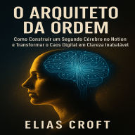 O Arquiteto da Ordem: Como Construir um Segundo Cérebro no Notion e Transformar o Caos Digital em Clareza Inabalável