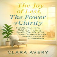The Joy of Less Power of Clarity: Declutter Your Home, Quiet Your Mind, and Simplify Your Life to Find Peace, Focus, and Lasting Freedom in a World of Overwhelm
