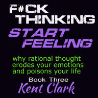 Fuck Thinking - Start Feeling: why rational thought erodes your emotions and poisons your life