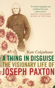 Title: A Thing in Disguise: The Visionary Life of Joseph Paxton, Author: Kate Colquhoun