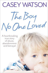 Title: The Boy No One Loved: A Heartbreaking True Story of Abuse, Abandonment and Betrayal, Author: Casey Watson