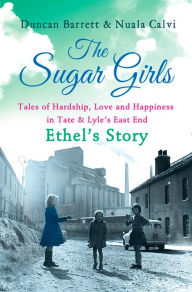 Title: The Sugar Girls - Ethel's Story: Tales of Hardship, Love and Happiness in Tate & Lyle's East End, Author: Duncan Barrett