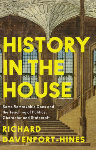 Title: History in the House: Some Remarkable Dons and the Teaching of Politics, Character and Statecraft, Author: Richard Davenport-Hines