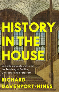 Title: History in the House: Some Remarkable Dons and the Teaching of Politics, Character and Statecraft, Author: Richard Davenport-Hines