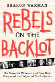 Rebels on the Backlot: Six Maverick Directors and How They Conquered the Hollywood Studio System