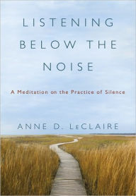 Title: Listening Below the Noise: A Meditation on the Practice of Silence, Author: Anne D. LeClaire