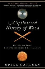 Title: A Splintered History of Wood: Belt-Sander Races, Blind Woodworkers, and Baseball Bats, Author: Spike Carlsen