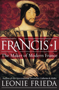 Title: Francis I: The Maker of Modern France, Author: Leonie Frieda