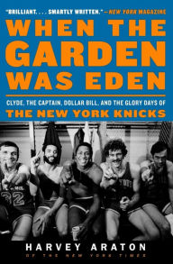 Title: When the Garden Was Eden: Clyde, the Captain, Dollar Bill, and the Glory Days of the New York Knicks, Author: Harvey Araton