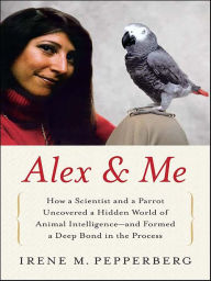 Title: Alex and Me: How a Scientist and a Parrot Discovered a Hidden World of Animal Intelligence - and Formed a Deep Bond in the Process, Author: Irene M. Pepperberg