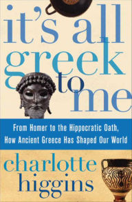Title: It's All Greek To Me: From Homer to the Hippocratic Oath, How Ancient Greece Has Shaped Our World, Author: Charlotte Higgins