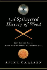 Title: A Splintered History of Wood: Belt-Sander Races, Blind Woodworkers & Baseball Bats, Author: Spike Carlsen