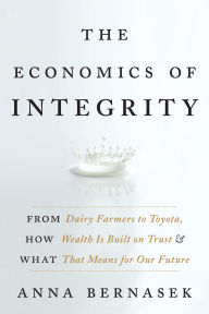 Title: The Economics of Integrity: From Dairy Farmers to Toyota, How Wealth Is Built on Trust and What That Means for Our Future, Author: Anna Bernasek