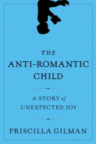 Title: The Anti-Romantic Child: A Story of Unexpected Joy, Author: Priscilla Gilman