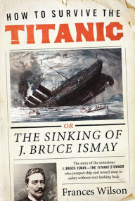 Title: How to Survive the Titanic: Or the Sinking of J. Bruce Ismay, Author: Frances Wilson