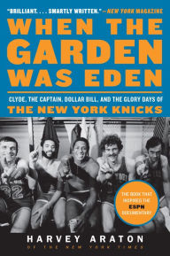Title: When the Garden Was Eden: Clyde, the Captain, Dollar Bill, and the Glory Days of the New York Knicks, Author: Harvey Araton