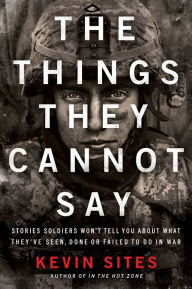 Title: The Things They Cannot Say: Stories Soldiers Won't Tell You About What They've Seen, Done or Failed to Do in War, Author: Kevin Sites