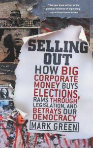 Title: Selling Out: How Big Corporate Money Buys Elections, Rams Through Legislation, and Betrays Our Democracy, Author: Mark Green