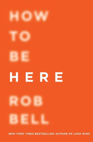 Title: How to Be Here: A Guide to Creating a Life Worth Living, Author: Rob Bell