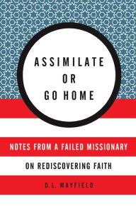 Title: Assimilate or Go Home: Notes from a Failed Missionary on Rediscovering Faith, Author: D. L. Mayfield
