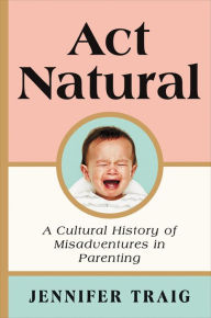 Title: Act Natural: A Cultural History of Misadventures in Parenting, Author: Jennifer Traig