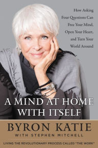 Title: A Mind at Home with Itself: How Asking Four Questions Can Free Your Mind, Open Your Heart, and Turn Your World Around, Author: Byron Katie