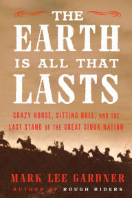 Title: The Earth Is All That Lasts: Crazy Horse, Sitting Bull, and the Last Stand of the Great Sioux Nation, Author: Mark Lee Gardner