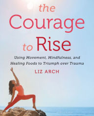 Title: The Courage to Rise: Using Movement, Mindfulness, and Healing Foods to Triumph over Trauma, Author: Liz Arch