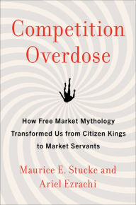 Title: Competition Overdose: How Free Market Mythology Transformed Us from Citizen Kings to Market Servants, Author: Maurice E. Stucke