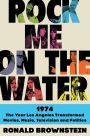 Rock Me on the Water: 1974-The Year Los Angeles Transformed Movies, Music, Television, and Politics