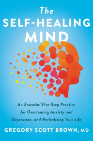 Title: The Self-Healing Mind: An Essential Five-Step Practice for Overcoming Anxiety and Depression, and Revitalizing Your Life, Author: Gregory Scott Brown M.D.