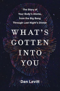 Title: What's Gotten into You: The Story of Your Body's Atoms, from the Big Bang Through Last Night's Dinner, Author: Dan Levitt