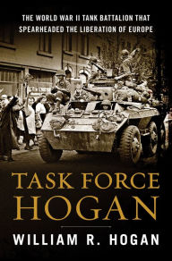 Title: Task Force Hogan: The World War II Tank Battalion That Spearheaded the Liberation of Europe, Author: William R. Hogan