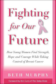 Fighting for Our Future : How Young Women Find Strength, Hope, and Courage while Taking Control of Breast Cancer