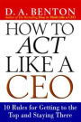 How to Act Like a CEO: 10 Rules for Getting to the Top and Staying There: 10 Rules for Getting to the Top and Staying There