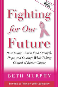 Fighting for Our Future: How Young Women Find Strength, Hope, and Courage While Taking Control of Breast Cancer