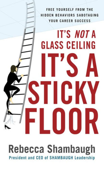It's Not a Glass Ceiling, It's a Sticky Floor: Free Yourself From the Hidden Behaviors Sabotaging Your Career Success: Free Yourself From the Hidden Behaviors Sabotaging Your Career Success