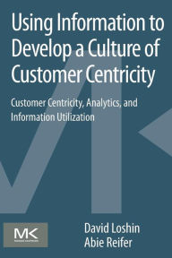 Title: Using Information to Develop a Culture of Customer Centricity: Customer Centricity, Analytics, and Information Utilization, Author: David Loshin