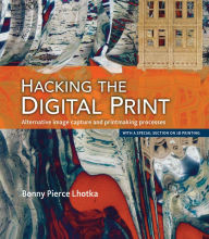 Title: Hacking the Digital Print: Alternative image capture and printmaking processes with a special section on 3D printing, Author: Bonny Lhotka