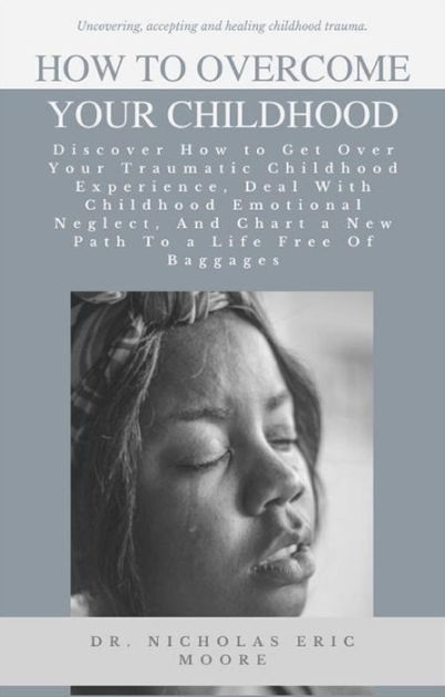 How To Overcome Your Childhood: Discover How To Get Over Your Traumatic 