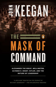 Title: The Mask of Command: Alexander the Great, Wellington, Ulysses S. Grant, Hitler, and the Nature of Leadership, Author: John Keegan