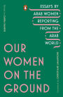 Our Women on the Ground: Essays by Arab Women Reporting from the Arab World