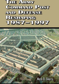 Title: The Army Command Post and Defense Reshaping 1987-1997, Author: Mark D. Sherry
