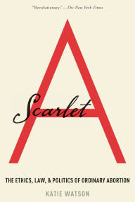 Title: Scarlet A: The Ethics, Law, and Politics of Ordinary Abortion, Author: Katie Watson