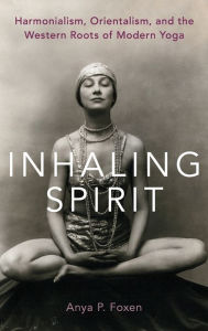 Title: Inhaling Spirit: Harmonialism, Orientalism, and the Western Roots of Modern Yoga, Author: Anya P. Foxen